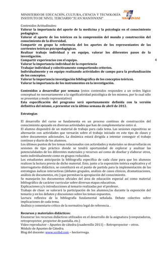 Contenidos Actitudinales:
Valorar la importancia del aporte de la medicina y la psicología en el conocimiento
pedagógico.
Valorar el aporte de los teóricos en la comprensión del mundo y construcción del
conocimiento de la diversidad.
Compartir en grupo la referencia del los aportes de los representantes de las
corrientes teóricas psicopedagógicas.
Realizar trabajo individual y en equipo, valorar los diferentes pasos de la
investigación.
Compartir experiencias con el equipo.                                                                4
Valorar la importancia individual de la experiencia
Trabajar individual y colectivamente compartiendo criterios.
Individualmente y en equipo realizando actividades de campo para la profundización
de los conceptos.
Valorar la importancia investigación bibliográfica de los conceptos teóricos.
Valorar la importancia de los instrumentos en la investigación.

Contenidos a desarrollar por semana (estos contenidos responden a un orden lógico
conceptual no necesariamente a la significatividad psicológica de los mismos, por lo cual sólo
se presentan a modo representativo)
Esta especificación del programa será oportunamente definida con la versión
definitiva del mismo, a presentar en la última semana de abril de 2012.

Estrategias

El desarrollo del curso se fundamenta en un proceso continuo de construcción del
conocimiento apoyado en diversas actividades que han de complementarse entre sí.
El alumno dispondrá de un material de trabajo para cada tema. Las sesiones expositivas se
alternarán con actividades que versarán sobre el trabajo iniciado en este tipo de clases y
sobre documentos adicionales. La dinámica estará dirigida a intentar conseguir el trabajo
continuo y diario de los alumnos.
Los últimos puntos de los temas relacionados con actividades y materiales se desarrollarán en
sesiones de tipo práctico donde se tendrá oportunidad de explorar y analizar las
potencialidades de los diferentes materiales y recursos así como de diseñar y elaborar otros,
tanto individualmente como en grupos reducidos.
Los estudiantes anticiparán la bibliografía específica de cada clase para que los alumnos
realicen la lectura previa de dicho material. Esto, junto a la exposición teórica explicativa y el
interrogatorio didáctico, se constituirá en el punto de partida para la implementación de las
estrategias áulicas interactivas (debates grupales, análisis de casos clínicos, dramatizaciones,
análisis de documentos, etc.) que permitan la apropiación del conocimiento.
Se manejarán los documentos oficiales del área de educación especial así como material
bibliográfico de carácter curricular sobre diversas etapas educativas.
Explicaciones y/o introducciones al temario realizadas por el profesor.
Trabajo de clase: se valorará la participación de los alumnos/as durante la exposición del
temario y en los debates y discusiones sobre los temas expuestos.
Lectura reflexiva de la bibliografía fundamental señalada. Debate colectivo sobre
implicaciones de cada tema.
Análisis y comentario crítico de la normativa legal de referencia. .

Recursos y materiales didácticos:
Enumerar los recursos didácticos utilizados en el desarrollo de la asignatura (computadoras,
retroproyector, proyector de pantalla, etc.)
Video reproductor – Apuntes de cátedra (cuadernillo 2011) – Retroproyector – otros.
Módulo de Apuntes de Cátedra.
Blog del docente: www.scribd.com – hectorrvega.
 