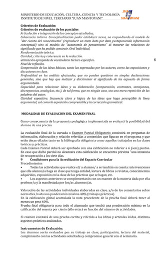 Criterios de Evaluación:
Criterios de evaluación de los parciales
Articulación e integración de los conceptos estudiados;
Coherencia interna. Conceptualización poder establecer nexos, no respondiendo al modelo de
"dar cuenta del conocimiento" (reproducir un texto dato por dato yuxtaponiendo información
conceptual) sino al modelo de "autonomía de pensamiento" al mostrar las relaciones de
significado que ha podido construir. Oral Individual.
Fundamentación teórica.
Claridad, criterio y coherencia en la redacción.
utilización apropiada de vocabulario técnico especifico.                                            5
Nivel de reflexión.
Comprensión de las ideas básicas, tanto las expresadas por los autores, corno las exposiciones y
discusiones en clase.
Profundidad en los análisis efectuados, que no pueden quedarse en simples declaraciones
generales, sino que hay que matizar y discriminar el significado de los expuesto de forma
argumentada.
Capacidad para relacionar ideas y su elaboración (comparación, contrastes, semejanzas,
discrepancias, analog1as, etc.), de tal forma, que en ningún caso, sea una mera repetición de las
palabras del autor.
Claridad expositiva. Secuencia clara y lógica de las ideas que haga perceptible la línea
argumental; así como la exposición comprensible y la corrección gramatical.


MODALIDAD DE EVALUACION DEL EXAMEN FINAL

Como consecuencia de la propuesta pedag6gica implementada se evaluará la posibilidad del
alumno de una precisa

La evaluación final de la cursada o Examen Parcial Obligatorio consistirá en preguntas de
información, elaboración y relación referidas a contenidos que figuran en el programa y que
estén desarrollados tanto en la bibliografía obligatoria como aquellos trabajados en las clases
teóricas y prácticas.
Cada Examen Parcial deberá ser aprobado con una calificación no inferior a 6 (seis) puntos.
En caso que dicho parcial no alcanzara esta calificación se encuentra prevista "una instancia
de recuperación a los siete días.
9      Condiciones para la Acreditación del Espacio Curricular
Procedimientos
•      Todas las actividades que realice el/ a alumno/ a se tendrán en cuenta: intervenciones
que ella alumno/a haga en clase que tenga entidad, lectura de libros o revistas, conocimientos
adquiridos, exposición en la clase de las prácticas que se hagan, etc.
•      Los aspectos anteriores se complementarán con un examen de la materia dada por ella
profesor/a y la manifestada por los/as .alumnos/as.

Valoración de las actividades individuales elaboradas en clase. y/o de los comentarios sobre
normativa, hasta una ponderación máxima 40% (trabajos prácticos).
En la calificación global acumulada la nota procedente de la prueba final deberá tener al
menos un peso 60%.
Prueba final obligatoria para todo el alumnado que tendrá una ponderación mínima en la
calificación del sesenta por ciento (ello estará en función del número de actividades.

El examen constará de una prueba escrita y referido a los libros y articulas leídos, distintos
aspectos prácticos analizados.

Instrumentos de Evaluación:
Los alumnos serán evaluados pos su trabajo en clase, participación, lectura del material,
cumplimiento con las actividades solicitadas y compromiso general con el seminario.
 