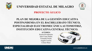 PROYECTO ÁULICO
PLAN DE MEJORA DE LA GESTIÓN EDUCATIVA
POSTPANDEMIA EN EL BACHILLERATO TÉCNICO,
ESPECIALIDAD ELECTROMECÁNICA AUTOMOTRIZ,
INSTITUCIÓN EDUCATIVA CENTRAL TÉCNICO.
UNIVERSIDAD ESTATAL DE MILAGRO
AUTORES:
Karina Rivadeneira
Julio César Patiño
Fernando Pucha
Angela Carrión
Liliana Muso
 