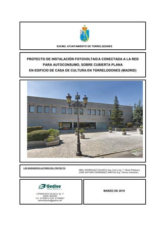 EXCMO. AYUNTAMIENTO DE TORRELODONES
PROYECTO DE INSTALACIÓN FOTOVOLTAICA CONECTADA A LA RED
PARA AUTOCONSUMO, SOBRE CUBIERTA PLANA
EN EDIFICIO DE CASA DE CULTURA EN TORRELODONES (MADRID)
MARZO DE 2019
C/FRANCISCO SILVELA, 42, 1º
28028- MADRID
TLF. 917938131-FAX. 917938001
administración@gedine.com
LOS INGENIEROS AUTORES DEL PROYECTO:
ABEL RODRIGUEZ VELASCO (Ing. Civil e Ing. T. Obras Públicas.)
JOSÉ ANTONIO FERNÁNDEZ SANTOS (Ing. Técnico Industrial.)
 