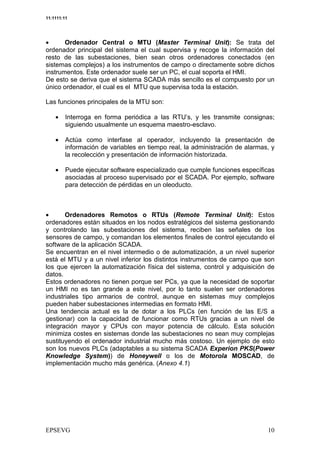 11:1111:11




•      Ordenador Central o MTU (Master Terminal Unit): Se trata del
ordenador principal del sistema el cual supervisa y recoge la información del
resto de las subestaciones, bien sean otros ordenadores conectados (en
sistemas complejos) a los instrumentos de campo o directamente sobre dichos
instrumentos. Este ordenador suele ser un PC, el cual soporta el HMI.
De esto se deriva que el sistema SCADA más sencillo es el compuesto por un
único ordenador, el cual es el MTU que supervisa toda la estación.

Las funciones principales de la MTU son:

    •    Interroga en forma periódica a las RTU’s, y les transmite consignas;
         siguiendo usualmente un esquema maestro-esclavo.

    •    Actúa como interfase al operador, incluyendo la presentación de
         información de variables en tiempo real, la administración de alarmas, y
         la recolección y presentación de información historizada.

    •    Puede ejecutar software especializado que cumple funciones específicas
         asociadas al proceso supervisado por el SCADA. Por ejemplo, software
         para detección de pérdidas en un oleoducto.



•      Ordenadores Remotos o RTUs (Remote Terminal Unit): Estos
ordenadores están situados en los nodos estratégicos del sistema gestionando
y controlando las subestaciones del sistema, reciben las señales de los
sensores de campo, y comandan los elementos finales de control ejecutando el
software de la aplicación SCADA.
Se encuentran en el nivel intermedio o de automatización, a un nivel superior
está el MTU y a un nivel inferior los distintos instrumentos de campo que son
los que ejercen la automatización física del sistema, control y adquisición de
datos.
Estos ordenadores no tienen porque ser PCs, ya que la necesidad de soportar
un HMI no es tan grande a este nivel, por lo tanto suelen ser ordenadores
industriales tipo armarios de control, aunque en sistemas muy complejos
pueden haber subestaciones intermedias en formato HMI.
Una tendencia actual es la de dotar a los PLCs (en función de las E/S a
gestionar) con la capacidad de funcionar como RTUs gracias a un nivel de
integración mayor y CPUs con mayor potencia de cálculo. Esta solución
minimiza costes en sistemas donde las subestaciones no sean muy complejas
sustituyendo el ordenador industrial mucho más costoso. Un ejemplo de esto
son los nuevos PLCs (adaptables a su sistema SCADA Experion PKS(Power
Knowledge System)) de Honeywell o los de Motorola MOSCAD, de
implementación mucho más genérica. (Anexo 4.1)




                                                                               $
 