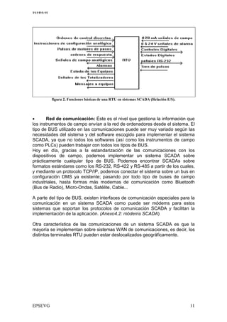 11:1111:11




                                       !                "     #   $%




•      Red de comunicación: Éste es el nivel que gestiona la información que
los instrumentos de campo envían a la red de ordenadores desde el sistema. El
tipo de BUS utilizado en las comunicaciones puede ser muy variado según las
necesidades del sistema y del software escogido para implementar el sistema
SCADA, ya que no todos los softwares (así como los instrumentos de campo
como PLCs) pueden trabajar con todos los tipos de BUS.
Hoy en día, gracias a la estandarización de las comunicaciones con los
dispositivos de campo, podemos implementar un sistema SCADA sobre
prácticamente cualquier tipo de BUS. Podemos encontrar SCADAs sobre
formatos estándares como los RS-232, RS-422 y RS-485 a partir de los cuales,
y mediante un protocolo TCP/IP, podemos conectar el sistema sobre un bus en
configuración DMS ya existente; pasando por todo tipo de buses de campo
industriales, hasta formas más modernas de comunicación como Bluetooth
(Bus de Radio), Micro-Ondas, Satélite, Cable...

A parte del tipo de BUS, existen interfaces de comunicación especiales para la
comunicación en un sistema SCADA como puede ser módems para estos
sistemas que soportan los protocolos de comunicación SCADA y facilitan la
implementación de la aplicación. (Anexo4.2: módems SCADA)

Otra característica de las comunicaciones de un sistema SCADA es que la
mayoría se implementan sobre sistemas WAN de comunicaciones, es decir, los
distintos terminales RTU pueden estar deslocalizados geográficamente.
 