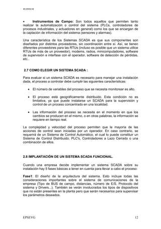 11:1111:11




•      Instrumentos de Campo: Son todos aquellos que permiten tanto
realizar la automatización o control del sistema (PLCs, controladores de
procesos industriales, y actuadores en general) como los que se encargan de
la captación de información del sistema (sensores y alarmas).

Una característica de los Sistemas SCADA es que sus componentes son
diseñados por distintos proveedores, sin coordinación entre sí. Así, se tienen
diferentes proveedores para las RTUs (incluso es posible que un sistema utilice
RTUs de más de un proveedor), modems, radios, minicomputadores, software
de supervisión e interfase con el operador, software de detección de pérdidas,
etc..


2.7 COMO ELEGIR UN SISTEMA SCADA :

Para evaluar si un sistema SCADA es necesario para manejar una instalación
dada, el proceso a controlar debe cumplir las siguientes características:

    •    El número de variables del proceso que se necesita monitorear es alto.

    •    El proceso está geográficamente distribuido. Esta condición no es
         limitativa, ya que puede instalarse un SCADA para la supervisión y
         control de un proceso concentrado en una localidad.

    •    Las información del proceso se necesita en el momento en que los
         cambios se producen en el mismo, o en otras palabras, la información se
         requiere en tiempo real.

La complejidad y velocidad del proceso permiten que la mayoría de las
acciones de control sean iniciadas por un operador. En caso contrario, se
requerirá de un Sistema de Control Automático, el cual lo puede constituir un
Sistema de Control Distribuido, PLC's, Controladores a Lazo Cerrado o una
combinación de ellos.



2.8 IMPLANTACIÓN DE UN SISTEMA SCADA FUNCIONAL.

Cuando una empresa decide implementar un sistema SCADA sobre su
instalación hay 5 fases básicas a tener en cuenta para llevar a cabo el proceso:

Fase1: El diseño de la arquitectura del sistema. Esto incluye todas las
consideraciones importantes sobre el sistema de comunicaciones de la
empresa (Tipo de BUS de campo, distancias, número de E/S, Protocolo del
sistema y Drivers...). También se verán involucrados los tipos de dispositivos
que no están presentes en la planta pero que serán necesarios para supervisar
los parámetros deseados.
 