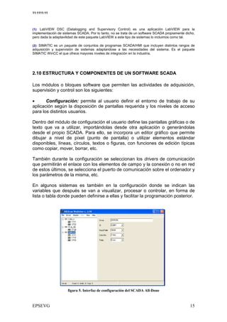 11:1111:11




(1): LabVIEW DSC (Datalogging and Supervisory Control) es una aplicación LabVIEW para la
implementación de sistemas SCADA. Por lo tanto, no se trata de un software SCADA propiamente dicho,
pero dada la adaptavilidad de este paquete LabVIEW a este tipo de sistemas lo incluimos como tal.

(2): SIMATIC es un paquete de conjuntos de programas SCADA/HMI que incluyen distintos rangos de
adquisición y supervisión de sistemas adaptandose a las necesidades del sistema. Es el paquete
SIMATIC WinCC el que ofrece mayores niveles de integración en la industria.




2.10 ESTRUCTURA Y COMPONENTES DE UN SOFTWARE SCADA

Los módulos o bloques software que permiten las actividades de adquisición,
supervisión y control son los siguientes:

•      Configuración: permite al usuario definir el entorno de trabajo de su
aplicación según la disposición de pantallas requerida y los niveles de acceso
para los distintos usuarios.

Dentro del módulo de configuración el usuario define las pantallas gráficas o de
texto que va a utilizar, importándolas desde otra aplicación o generándolas
desde el propio SCADA. Para ello, se incorpora un editor gráfico que permite
dibujar a nivel de píxel (punto de pantalla) o utilizar elementos estándar
disponibles, líneas, círculos, textos o figuras, con funciones de edición típicas
como copiar, mover, borrar, etc.

También durante la configuración se seleccionan los drivers de comunicación
que permitirán el enlace con los elementos de campo y la conexión o no en red
de estos últimos, se selecciona el puerto de comunicación sobre el ordenador y
los parámetros de la misma, etc.

En algunos sistemas es también en la configuración donde se indican las
variables que después se van a visualizar, procesar o controlar, en forma de
lista o tabla donde pueden definirse a ellas y facilitar la programación posterior.




                            ) *      +               #                 ,
 