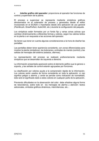 11:1111:11




•      Interfaz gráfico del operador: proporciona al operador las funciones de
control y supervisión de la planta.

El proceso a supervisar se representa mediante sinópticos gráficos
almacenados en el ordenador de proceso y generados desde el editor
incorporado en el SCADA o importados desde otra aplicación de uso general
(Paintbrush, DrawPerfect, AutoCAD, etc.) durante la configuración del paquete.

Los sinópticos están formados por un fondo fijo y varias zonas activas que
cambian dinámicamente a diferentes formas y colores, según los valores leídos
en la planta o en respuesta a las acciones del operador.

Se tienen que tener en cuenta algunas consideraciones a la hora de diseñar las
pantallas:

Las pantallas deben tener apariencia consistente, con zonas diferenciadas para
mostrar la planta (sinópticos), las botoneras y entradas de mando (control) y las
salidas de mensajes del sistema (estados, alarmas).

La representación del proceso se realizará preferentemente mediante
sinópticos que se desarrollan de izquierda a derecha.

La información presentada aparecerá sobre el elemento gráfico que la genera o
soporta, y las señales de control estarán agrupadas por funciones.

La clasificación por colores ayuda a la comprensión rápida de la información.
Los colores serán usados de forma consistente en toda la aplicación: si rojo
significa peligro o alarma, y verde se percibe como indicación de normalidad,
éste será el significado dado a estos colores en cualquier parte de la aplicación.

Previendo dificultades en la observación del color debe añadirse alguna forma
de redundancia, sobre todo en los mensajes de alarma y atención: textos
adicionales, símbolos gráficos dinámicos, intermitencias, etc...
 