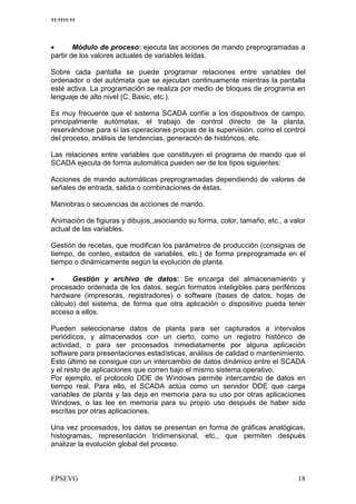 11:1111:11




•       Módulo de proceso: ejecuta las acciones de mando preprogramadas a
partir de los valores actuales de variables leídas.

Sobre cada pantalla se puede programar relaciones entre variables del
ordenador o del autómata que se ejecutan continuamente mientras la pantalla
esté activa. La programación se realiza por medio de bloques de programa en
lenguaje de alto nivel (C, Basic, etc.).

Es muy frecuente que el sistema SCADA confíe a los dispositivos de campo,
principalmente autómatas, el trabajo de control directo de la planta,
reservándose para sí las operaciones propias de la supervisión, como el control
del proceso, análisis de tendencias, generación de históricos, etc.

Las relaciones entre variables que constituyen el programa de mando que el
SCADA ejecuta de forma automática pueden ser de los tipos siguientes:

Acciones de mando automáticas preprogramadas dependiendo de valores de
señales de entrada, salida o combinaciones de éstas.

Maniobras o secuencias de acciones de mando.

Animación de figiuras y dibujos,,asociando su forma, color, tamaño, etc., a valor
actual de las variables.

Gestión de recetas, que modifican los parámetros de producción (consignas de
tiempo, de conteo, estados de variables, etc.) de forma preprogramada en el
tiempo o dinámicamente según la evolución de planta.

•      Gestión y archivo de datos: Se encarga del almacenamiento y
procesado ordenada de los datos, según formatos inteligibles para periféricos
hardware (impresoras, registradores) o software (bases de datos, hojas de
cálculo) del sistema, de forma que otra aplicación o dispositivo pueda tener
acceso a ellos.

Pueden seleccionarse datos de planta para ser capturados a intervalos
periódicos, y almacenados con un cierto, como un registro histórico de
actividad, o para ser procesados inmediatamente por alguna aplicación
software para presentaciones estadísticas, análisis de calidad o mantenimiento.
Esto último se consigue con un intercambio de datos dinámico entre el SCADA
y el resto de aplicaciones que corren bajo el mismo sistema operativo.
Por ejemplo, el protocolo DDE de Windows permite intercambio de datos en
tiempo real. Para ello, el SCADA actúa como un servidor DDE que carga
variables de planta y las deja en memoria para su uso por otras aplicaciones
Windows, o las lee en memoria para su propio uso después de haber sido
escritas por otras aplicaciones.

Una vez procesados, los datos se presentan en forma de gráficas analógicas,
histogramas, representación tridimensional, etc., que permiten después
analizar la evolución global del proceso.
 