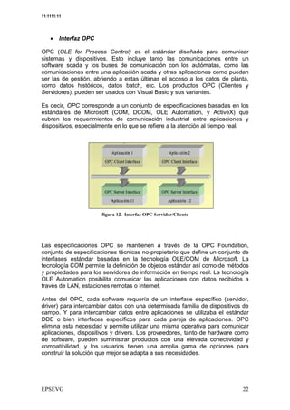 11:1111:11




    •    Interfaz OPC

OPC (OLE for Process Control) es el estándar diseñado para comunicar
sistemas y dispositivos. Esto incluye tanto las comunicaciones entre un
software scada y los buses de comunicación con los autómatas, como las
comunicaciones entre una aplicación scada y otras aplicaciones como puedan
ser las de gestión, abriendo a estas últimas el acceso a los datos de planta,
como datos históricos, datos batch, etc. Los productos OPC (Clientes y
Servidores), pueden ser usados con Visual Basic y sus variantes.

Es decir, OPC corresponde a un conjunto de especificaciones basadas en los
estándares de Microsoft (COM, DCOM, OLE Automation, y ActiveX) que
cubren los requerimientos de comunicación industrial entre aplicaciones y
dispositivos, especialmente en lo que se refiere a la atención al tiempo real.




                               *    +78          $




Las especificaciones OPC se mantienen a través de la OPC Foundation,
conjunto de especificaciones técnicas no-propietario que define un conjunto de
interfases estándar basadas en la tecnología OLE/COM de Microsoft. La
tecnología COM permite la definición de objetos estándar así como de métodos
y propiedades para los servidores de información en tiempo real. La tecnología
OLE Automation posibilita comunicar las aplicaciones con datos recibidos a
través de LAN, estaciones remotas o Internet.

Antes del OPC, cada software requería de un interfase específico (servidor,
driver) para intercambiar datos con una determinada familia de dispositivos de
campo. Y para intercambiar datos entre aplicaciones se utilizaba el estándar
DDE o bien interfaces específicos para cada pareja de aplicaciones. OPC
elimina esta necesidad y permite utilizar una misma operativa para comunicar
aplicaciones, dispositivos y drivers. Los proveedores, tanto de hardware como
de software, pueden suministrar productos con una elevada conectividad y
compatibilidad, y los usuarios tienen una amplia gama de opciones para
construir la solución que mejor se adapta a sus necesidades.
 