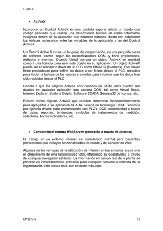 11:1111:11




    •    ActiveX

Incorporar un Control ActiveX en una pantalla supone añadir un objeto con
código asociado que realiza una determinada función de forma totalmente
integrada dentro de la aplicación que estamos tratando, basta con establecer
los enlaces necesarios entre las variables de la aplicación y las del Control
ActiveX.

Un Control Active X no es un lenguaje de programación, es una pequeña pieza
de software, escrita según las especificaciones COM, y tiene propiedades,
métodos y eventos. Cuando Usted compra un objeto ActiveX en realidad
compra una licencia para usar este objeto en su aplicación. Un objeto ActiveX
puede ser el servidor o driver de un PLC como SIMATIC (Siemens). Este driver
tiene propiedades para definir los datos a ser leídos desde el PLC, métodos
para iniciar la lectura de los valores y eventos para informar que los datos han
sido recibidos desde el PLC

Debido a que los objetos ActiveX son basados en COM, ellos pueden ser
usados en cualquier aplicación que soporta COM, tal como Visual Basic,
Internet Explorer, Borland Delphi, Software SCADA Genesis32 de Iconics, etc.

Existen varios objetos ActiveX que pueden comprarse independientemente
para agregarlos a su aplicación SCADA basada en tecnología COM. Tenemos
por ejemplo drivers para comunicación con PLC's, DCS, conectividad a bases
de datos, reportes, tendencias, símbolos de instrumentos de medición,
selectores, barras indicadoras, etc.



    •    Conectividad remota WebServer (conexión a través de internet)

El trabajo en un entorno Intranet es considerado normal para bastantes
proveedores que incluyen funcionalidades de cliente y de servidor de Web.

Algunas de las ventajas de la utilización de Internet en los entornos scada son
el ofrecimiento de una funcionalidad total, ofreciendo su operatividad a través
de cualquier navegador estándar. La información en tiempo real de la planta de
proceso es inmediatamente accesible para cualquier persona autorizada de la
organización, esté donde esté, con el coste más bajo.
 