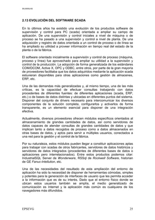 11:1111:11




2.13 EVOLUCIÓN DEL SOFTWARE SCADA

En lo últimos años ha existido una evolución de los productos software de
supervisión y control para PC (scada) orientada a ampliar su campo de
aplicación. De una supervisión y control iniciales a nivel de máquina o de
proceso se ha pasado a una supervisión y control a nivel de planta. De una
adquisición y registro de datos orientada a un control de proceso o de línea se
ha ampliado su utilidad a proveer información en tiempo real del estado de la
planta o de la fábrica.

El software orientado inicialmente a supervisión y control de proceso (máquina,
proceso y línea) fue aprovechado para ampliar su utilidad a la supervisión y
control de la producción. La adopción de forma generalizada de los estándares
COM/DCOM, Active X, OPC y ODBC, entre otros, por parte de la gran mayoría
de proveedores facilitaba que los datos adquiridos mediante la aplicación scada
estuvieran disponibles para otras aplicaciones como gestión de almacenes,
ERP, etc.

Una de las demandas más generalizadas y, al mismo tiempo, una de las más
críticas, es la capacidad de efectuar consultas trabajando con datos
procedentes de diferentes fuentes: de diferentes aplicaciones (scada, ERP,
etc.) o de bases de datos distintas y ubicadas en diferentes puntos del sistema.
Disponer del conjunto de drivers necesario para intercomunicar los diversos
componentes de la solución completa, configurarlos y activarlos de forma
transparente, es un elemento esencial para disponer de una integración
efectiva.

Actualmente, diversos proveedores ofrecen módulos específicos orientados al
almacenamiento de grandes cantidades de datos, así como servidores de
datos capaces de atender consultas de grandes cantidades de datos y que
implican tanto a datos recogidos de proceso como a datos almacenados en
otras bases de datos, y aptos para servir a múltiples usuarios, conectados a
una red para la gestión y el control de la fábrica.

Por su naturaleza, estos módulos pueden llegar a constituir aplicaciones aptas
para trabajar con scadas de otros fabricantes, servidores de datos históricos y
servidores de datos integrados (procedentes de diferentes bases de datos o
aplicaciones pero interrelacionados). Entre estos productos podemos citar:
IndustrialSQL Server de Wonderware, RSSql de Rockwell Software, historian
de GE Fanuc-Intellution, etc.

Una de las necesidades del resultado de esta ampliación del entorno de
aplicación ha sido la necesidad de disponer de herramientas cómodas, simples
y potentes para la generación de interfaces de usuario que les permita acceder
a la información que es de su interés. Dado que el entorno físico donde se
ubican estos usuarios también se amplía, el medio generalizado de
comunicación es Internet y la aplicación más común es cualquiera de los
navegadores más difundidos.
 