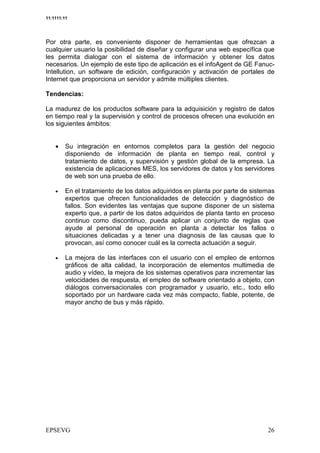 11:1111:11




Por otra parte, es conveniente disponer de herramientas que ofrezcan a
cualquier usuario la posibilidad de diseñar y configurar una web específica que
les permita dialogar con el sistema de información y obtener los datos
necesarios. Un ejemplo de este tipo de aplicación es el infoAgent de GE Fanuc-
Intellution, un software de edición, configuración y activación de portales de
Internet que proporciona un servidor y admite múltiples clientes.

Tendencias:

La madurez de los productos software para la adquisición y registro de datos
en tiempo real y la supervisión y control de procesos ofrecen una evolución en
los siguientes ámbitos:


    •    Su integración en entornos completos para la gestión del negocio
         disponiendo de información de planta en tiempo real, control y
         tratamiento de datos, y supervisión y gestión global de la empresa. La
         existencia de aplicaciones MES, los servidores de datos y los servidores
         de web son una prueba de ello.

    •    En el tratamiento de los datos adquiridos en planta por parte de sistemas
         expertos que ofrecen funcionalidades de detección y diagnóstico de
         fallos. Son evidentes las ventajas que supone disponer de un sistema
         experto que, a partir de los datos adquiridos de planta tanto en proceso
         continuo como discontinuo, pueda aplicar un conjunto de reglas que
         ayude al personal de operación en planta a detectar los fallos o
         situaciones delicadas y a tener una diagnosis de las causas que lo
         provocan, así como conocer cuál es la correcta actuación a seguir.

    •    La mejora de las interfaces con el usuario con el empleo de entornos
         gráficos de alta calidad, la incorporación de elementos multimedia de
         audio y vídeo, la mejora de los sistemas operativos para incrementar las
         velocidades de respuesta, el empleo de software orientado a objeto, con
         diálogos conversacionales con programador y usuario, etc., todo ello
         soportado por un hardware cada vez más compacto, fiable, potente, de
         mayor ancho de bus y más rápido.
 