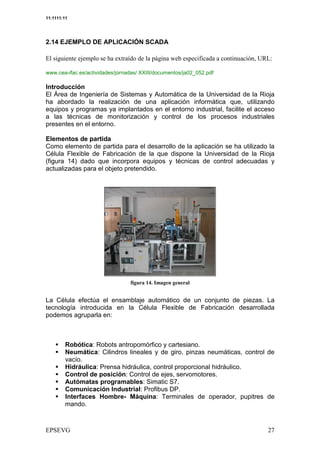 11:1111:11




2.14 EJEMPLO DE APLICACIÓN SCADA

 = (8* > ** = + A * >:6 6 = , ?9 C* * , -/- 6 :- 9(8 -; E
  +? (9* @7,0 * : <'.0 * : B (: D + * ((: : 0 > : (9
                                                  9                          5

www.cea-ifac.es/actividades/jornadas/ XXIII/documentos/ja02_052.pdf

Introducción
El Área de Ingeniería de Sistemas y Automática de la Universidad de la Rioja
ha abordado la realización de una aplicación informática que, utilizando
equipos y programas ya implantados en el entorno industrial, facilite el acceso
a las técnicas de monitorización y control de los procesos industriales
presentes en el entorno.

Elementos de partida
Como elemento de partida para el desarrollo de la aplicación se ha utilizado la
Célula Flexible de Fabricación de la que dispone la Universidad de la Rioja
(figura 14) dado que incorpora equipos y técnicas de control adecuadas y
actualizadas para el objeto pretendido.




                                         ' *


La Célula efectúa el ensamblaje automático de un conjunto de piezas. La
tecnología introducida en la Célula Flexible de Fabricación desarrollada
podemos agruparla en:



         Robótica: Robots antropomórfico y cartesiano.
         Neumática: Cilindros lineales y de giro, pinzas neumáticas, control de
         vacío.
         Hidráulica: Prensa hidráulica, control proporcional hidráulico.
         Control de posición: Control de ejes, servomotores.
         Autómatas programables: Simatic S7.
         Comunicación Industrial: Profibus DP.
         Interfaces Hombre- Máquina: Terminales de operador, pupitres de
         mando.



                                                                             2
 