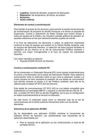 11:1111:11




         Logística: Control de almacén, programa de fabricación.
         Regulación: De temperatura, de fuerza, de presión.
         Sensórica.
         Visión artificial.

Elementos de control y monitorización

Para facilitar el acceso de los alumnos y para permitir el estudio de las técnicas
de monitorización de procesos se decidió incorporar a la misma un paquete de
Supervisión, Control y Adquisición de Datos (Scada) que tuviera acceso a
todos los equipos de la Célula y se incluyeron paneles gráficos de operador en
aquellas estaciones en las que solamente existían pupitres de mando.

A la hora de seleccionar los elementos a utilizar se determinó interesante
continuar la línea de equipos que existían en la Célula Flexible existente, esto
es equipos del fabricante Siemens. La selección de estos equipos facilitaba la
integración de los mismos en la red de comunicación Profibus existente y
permitía una mayor homogeneidad a la hora de realizar las actividades
docentes.

Con estos requisitos se adquirió:
      Paquete SCADA WinnCC de Siemens


Control y monitorización mediante PC

Se ha incorporado un Ordenador Personal (PC) como equipo fundamental para
el control y monitorización de la Célula de Fabricación Flexible. Para realizar la
comunicación entre el ordenador sobre el que corre la aplicación creada y el
propio proceso se hace necesaria la posesión de una tarjeta de comunicación
que permita conectar el equipo a la red Profibus existente, para ello se ha
seleccionado la tarjeta CP 5412 (A2) de Siemens.

Esta tarjeta de comunicaciones CP 5412 (A2) es una tarjeta compatible para
ordenadores con tecnología IBM-AT y requiere un slot libre del bus ISA de 16
bits. La tarjeta CP 5412 (A2) es del tipo Plug&Play, por lo que su configuración
se realiza automáticamente al reiniciar el ordenador.

De esta forma, el ordenador actúa como un elemento más de la red de
comunicaciones de la Célula pudiendo intercambiar datos con los demás
elementos.

Estructura de la aplicación SCADA

Se ha desarrollado una aplicación SCADA mediante la herramienta de
Software WinCC de Siemens. Las características más importantes de la
aplicación desarrollada son:

         Para la creación de la aplicación se han confeccionado un total de 68
         pantallas WinCC,
 
