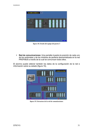 11:1111:11




                                1          6 /     /    &




         Red de comunicaciones: Una pantalla muestra la posición de cada uno
         de los autómatas y de los módulos de periferia descentralizada en la red
         PROFIBUS a través de la cual se comunican todos ellos.

El alumno puede obtener también los datos de la configuración de la red e
información sobre su estado (figura 19).




                            3
 