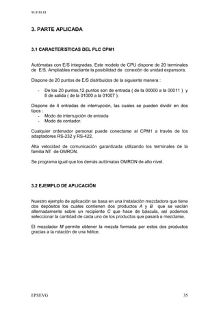 11:1111:11




3. PARTE APLICADA


3.1 CARACTERÍSTICAS DEL PLC CPM1


Autómatas con E/S integradas. Este modelo de CPU dispone de 20 terminales
de E/S. Ampliables mediante la posibilidad de conexión de unidad expansora.

Dispone de 20 puntos de E/S distribuidos de la siguiente manera :

    3    De los 20 puntos,12 puntos son de entrada ( de la 00000 a la 00011 ) y
         8 de salida ( de la 01000 a la 01007 ).

Dispone de 4 entradas de interrupción, las cuales se pueden dividir en dos
tipos :
    3 Modo de interrupción de entrada
    3 Modo de contador.

Cualquier ordenador personal puede conectarse al CPM1 a través de los
adaptadores RS-232 y RS-422.

Alta velocidad de comunicación garantizada utilizando los terminales de la
familia NT de OMRON.

Se programa igual que los demás autómatas OMRON de alto nivel.




3.2 EJEMPLO DE APLICACIÓN


Nuestro ejemplo de aplicación se basa en una instalación mezcladora que tiene
dos depósitos los cuales contienen dos productos A y B que se vacían
alternadamente sobre un recipiente C que hace de báscula, así podemos
seleccionar la cantidad de cada uno de los productos que pasará a mezclarse.

El mezclador M permite obtener la mezcla formada por estos dos productos
gracias a la rotación de una hélice.
 