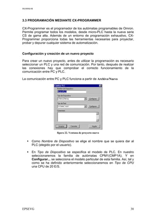 11:1111:11




3.3 PROGRAMACIÓN MEDIANTE CX-PROGRAMMER

CX-Programmer es el programador de los autómatas programables de Omron.
Permite programar todos los modelos, desde micro-PLC hasta la nueva serie
CS de gama alta. Además de un entorno de programación exhaustivo, CX-
Programmer proporciona todas las herramientas necesarias para proyectar,
probar y depurar cualquier sistema de automatización.


Configuración y creación de un nuevo proyecto

Para crear un nuevo proyecto, antes de utilizar la programación es necesario
seleccionar un PLC y una red de comunicación. Por tanto, después de realizar
las conexiones hay que comprobar el correcto funcionamiento de la
comunicación entre PC y PLC.

La comunicación entre PC y PLC funciona a partir de              $
                                                                 9




                                    :         / (


         Como Nombre de Dispositivo se elige el nombre que se quiera dar al
         PLC (elegido por el usuario).

         En Tipo de Dispositivo se especifica el modelo de PLC. En nuestro
         seleccionaremos la familia de autómatas CPM1(CMP1A). Y en
         Configurar... se selecciona el modelo particular de esta familia. Así, tal y
         como se ha definido anteriormente seleccionaremos en Tipo de CPU
         una CPU de 20 E/S.
 
