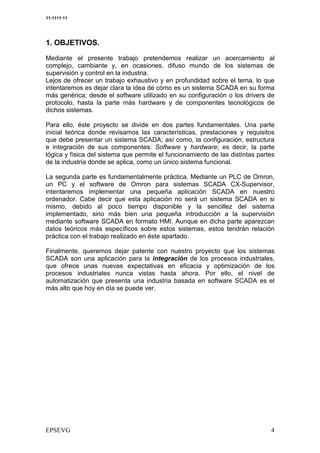11:1111:11




1. OBJETIVOS.

Mediante el presente trabajo pretendemos realizar un acercamiento al
complejo, cambiante y, en ocasiones, difuso mundo de los sistemas de
supervisión y control en la industria.
Lejos de ofrecer un trabajo exhaustivo y en profundidad sobre el tema, lo que
intentaremos es dejar clara la idea de cómo es un sistema SCADA en su forma
más genérica; desde el software utilizado en su configuración o los drivers de
protocolo, hasta la parte más hardware y de componentes tecnológicos de
dichos sistemas.

Para ello, éste proyecto se divide en dos partes fundamentales. Una parte
inicial teórica donde revisamos las características, prestaciones y requisitos
que debe presentar un sistema SCADA; así como, la configuración, estructura
e integración de sus componentes: Software y hardware; es decir, la parte
lógica y física del sistema que permite el funcionamiento de las distintas partes
de la industria donde se aplica, como un único sistema funcional.

La segunda parte es fundamentalmente práctica. Mediante un PLC de Omron,
un PC y el software de Omron para sistemas SCADA CX-Supervisor,
intentaremos implementar una pequeña aplicación SCADA en nuestro
ordenador. Cabe decir que esta aplicación no será un sistema SCADA en si
mismo, debido al poco tiempo disponible y la sencillez del sistema
implementado, sino más bien una pequeña introducción a la supervisión
mediante software SCADA en formato HMI. Aunque en dicha parte aparezcan
datos teóricos más específicos sobre estos sistemas, estos tendrán relación
práctica con el trabajo realizado en éste apartado.

Finalmente, queremos dejar patente con nuestro proyecto que los sistemas
SCADA son una aplicación para la integración de los procesos industriales,
que ofrece unas nuevas expectativas en eficacia y optimización de los
procesos industriales nunca vistas hasta ahora. Por ello, el nivel de
automatización que presenta una industria basada en software SCADA es el
más alto que hoy en día se puede ver.
 