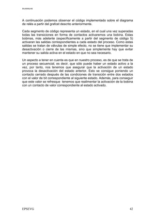 11:1111:11




A continuación podemos observar el código implementado sobre el diagrama
de relés a partir del grafcet descrito anteriormente.

Cada segmento de código representa un estado, en el cual una vez superadas
todas las transiciones en forma de contactos activaremos una bobina. Estas
bobinas, más adelante (específicamente a partir del segmento de código 5)
activaran las salidas correspondientes a cada estado del proceso. Como estas
salidas se tratan de válvulas de simple efecto, no se tiene que implementar su
desactivación o cierre de las mismas, sino que simplemente hay que evitar
mantener su salida activa en el estado en que no sea necesario.

Un aspecto a tener en cuenta es que en nuestro proceso, es de que se trata de
un proceso secuencial, es decir, que sólo puede haber un estado activo a la
vez, por tanto, nos tenemos que asegurar que la activación de un estado
provoca la desactivación del estado anterior. Esto se consigue poniendo un
contacto cerrado después de las condiciones de transición entre dos estados
con el valor de bit correspondiente al siguiente estado. Además, para conseguir
que este valor se refresque tenemos que realimentar la activación de la bobina
con un contacto de valor correspondiente al estado activado.
 