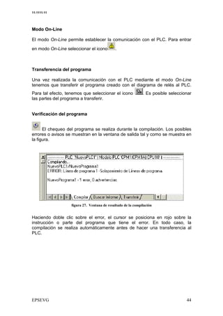 11:1111:11




Modo On-Line

El modo On-Line permite establecer la comunicación con el PLC. Para entrar

en modo On-Line seleccionar el icono    .



Transferencia del programa

Una vez realizada la comunicación con el PLC mediante el modo On-Line
tenemos que transferir el programa creado con el diagrama de relés al PLC.
Para tal efecto, tenemos que seleccionar el icono       Es posible seleccionar
las partes del programa a transferir.


Verificación del programa


      El chequeo del programa se realiza durante la compilación. Los posibles
errores o avisos se muestran en la ventana de salida tal y como se muestra en
la figura.




                         0 :                        /   #


Haciendo doble clic sobre el error, el cursor se posiciona en rojo sobre la
instrucción o parte del programa que tiene el error. En todo caso, la
compilación se realiza automáticamente antes de hacer una transferencia al
PLC.
 