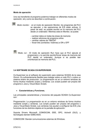 11:1111:11




Modo de operación

Una vez transferido el programa podemos trabajar en diferentes modos de
operación, tal y como se describen a continuación.


     Modo monitor : en el modo de operación Monitor, los programas del PLC
                   se ejecutan, y las operaciones de E/S están activas. A
                   pesar de esto, es posible escribir en la memoria del PLC
                   desde un ordenador. Mientras está en Monitor, se puede:

                      - cambiar datos en todas las áreas de memoria
                     - realizar ediciones de programa online
                     - cambiar valores de TIM/CNT
                     - forzar bits (contactos / bobinas) a ON u OFF




        Modo run : El modo de operación Run hace que el PLC ejecute el
                 programa(s) y no permite escribir/forzar áreas de memoria del
                 PLC desde un ordenador. Aunque si es posible leer
                 (monitorizar) la memoria del PLC.




3.4 SOFTWARE SCADA CX-SUPERVISOR.

Cx-Supervisor es el software de supervisión para sistemas SCADA de la casa
Omron. Es suficientemente flexible para trabajar sobre un solo PLC o sobre un
sistema entero de producción. La programación es en un entorno windows de
forma intuitiva mediante scripts y ventanas. Los scripts pueden ser propios del
programa o Java y Visual Basic Scripts.


    •    Características y Funciones.

Las principales características y funciones del paquete SCADA Cx-Supervisor
son:

Programación: La programación es en un entorno windows de forma intuitiva
mediante scripts y ventanas. Los scripts pueden ser propios del programa o
Java y Visual Basic Scripts. Las ventanas nos ayudan a configurar las E/S y las
funciones de los distintos objetos en la pantalla de aplicación.

Soporta Drivers Microsoft: COM/DCOM, DDE, OPC, ActiveX (OLE), y
tecnologías standar ODBC/ADO.

COM/DCOM: Standar comunicaciones externas de Windows.
 