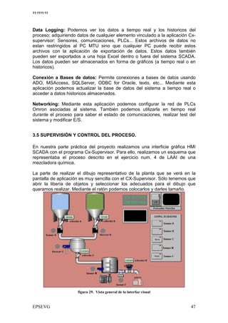11:1111:11




Data Logging: Podemos ver los datos a tiempo real y los historicos del
proceso; adquiriendo datos de cualquier elemento vinculado a la aplicación Cx-
supervisor: Sensores, comunicaciones, PLCs... Estos archivos de datos no
estan restringidos al PC MTU sino que cualquier PC puede recibir estos
archivos con la aplicación de exportación de datos. Estos datos también
pueden ser exportados a una hoja Excel dentro o fuera del sistema SCADA.
Los datos pueden ser almacenados en forma de gráficos (a tiempo real o en
historicos).

Conexión a Bases de datos: Permite conexiones a bases de datos usando
ADO, MSAccess, SQLServer, ODBC for Oracle, texto, etc... Mediante esta
aplicación podemos actualizar la base de datos del sistema a tiempo real o
acceder a datos historicos almacenados.

Networking: Mediante esta aplicación podemos configurar la red de PLCs
Omron asociadas al sistema. También podemos utilizarla en tiempo real
durante el proceso para saber el estado de comunicaciones, realizar test del
sistema y modificar E/S.


3.5 SUPERVISIÓN Y CONTROL DEL PROCESO.

En nuestra parte práctica del proyecto realizamos una interficie gráfica HMI
SCADA con el programa Cx-Supervisor. Para ello, realizamos un esquema que
representaba el proceso descrito en el ejercicio num. 4 de LAAI de una
mezcladora química.

La parte de realizar el dibujo representativo de la planta que se verá en la
pantalla de aplicación es muy sencilla con el CX-Supervisor. Sólo tenemos que
abrir la libería de objetos y seleccionar los adecuados para el dibujo que
queramos realizar. Mediante el ratón podemos colocarlos y darles tamaño.




                           3 :                    +


                                                                            2
 