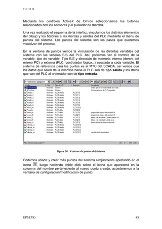 11:1111:11




Mediante los controles ActiveX de Omron seleccionamos los botones
relacionados con los sensores y el pulsador de marcha.

Una vez realizado el esquema de la interfaz, vinculamos los distintos elementos
del dibujo y los botones a las marcas y salidas del PLC mediante el menu de
puntos del sistema. Los puntos del sistema son los pasos que queremos
visualizar del proceso.

En la ventana de puntos vemos la vinculación de las distintas variables del
sistema con las señales E/S del PLC. Así, podemos ver el nombre de la
variable, tipo de variable, Tipo E/S y dirección de memoria interna (dentro del
mismo PC) o externa (PLC, controlador lógico...) asociada a cada variable. El
sistema de referencia para los puntos es el MTU del SCADA, así vemos que
los datos que salen de la interficie hacia el PLC son de tipo salida y los datos
que van del PLC al ordenador son de tipo entrada.




                            &4 :         /


Podemos añadir y crear más puntos del sistema simplemente apretando en el
icono    , luego haciendo doble click sobre el icono que aparecerá en la
columna del nombre perteneciente al nuevo punto creado, accederemos a la
ventana de configuración/modificación de punto.
 