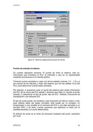 11:1111:11




                       &   <   =           #   /




Puntos de entrada al sistema.

En nuestra aplicación tenemos 10 puntos de entra al sistema, esto es,
información que transfiere el PLC al ordenado y que se ve representada
mediante animaciones en la interfaz gráfica.

Tenemos puntos asociados a cada uno de los estados (marcas 1.0 .. 1.5) y a
las marcas de las válvulas y motor del sistema que son las salidas 10.xx del
PLC, para determinar cuando están activados.

Por ejemplo, si queremos crear un punto del sistema para recibir información
del PLC de la marca del PLC estado1, tenemos que darle un nombre al punto
(estado_1) seleccionar el tipo de punto, tipo de E/S , Atributo, Frecuencia de
actualización y los atributos E/S.

El tipo de punto puede: ser booleano, para activación por flanco; entero o real,
para obtener datos del objeto vinculado: éste puede ser un contador, un
temporizador o una variable en la memoria del PLC o una dato asociado a un
servidor OPC; o de texto, cuando queremos que aparezca un texto por la
pantalla asociado a un punto determinado.

El atributo de punto es el modo de activación booleano del punto: activación
por nivel.
 