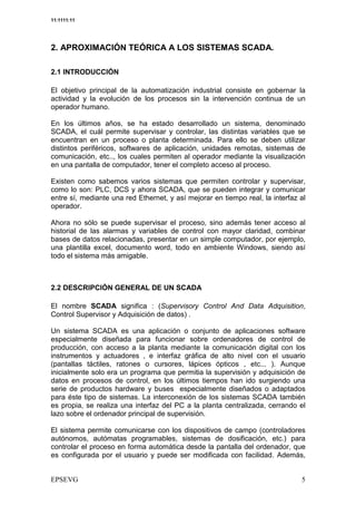 11:1111:11




2. APROXIMACIÓN TEÓRICA A LOS SISTEMAS SCADA.

2.1 INTRODUCCIÓN

El objetivo principal de la automatización industrial consiste en gobernar la
actividad y la evolución de los procesos sin la intervención continua de un
operador humano.

En los últimos años, se ha estado desarrollado un sistema, denominado
SCADA, el cuál permite supervisar y controlar, las distintas variables que se
encuentran en un proceso o planta determinada. Para ello se deben utilizar
distintos periféricos, softwares de aplicación, unidades remotas, sistemas de
comunicación, etc.., los cuales permiten al operador mediante la visualización
en una pantalla de computador, tener el completo acceso al proceso.

Existen como sabemos varios sistemas que permiten controlar y supervisar,
como lo son: PLC, DCS y ahora SCADA, que se pueden integrar y comunicar
entre sí, mediante una red Ethernet, y así mejorar en tiempo real, la interfaz al
operador.

Ahora no sólo se puede supervisar el proceso, sino además tener acceso al
historial de las alarmas y variables de control con mayor claridad, combinar
bases de datos relacionadas, presentar en un simple computador, por ejemplo,
una plantilla excel, documento word, todo en ambiente Windows, siendo así
todo el sistema más amigable.



2.2 DESCRIPCIÓN GENERAL DE UN SCADA

El nombre SCADA significa : (Supervisory Control And Data Adquisition,
Control Supervisor y Adquisición de datos) .

Un sistema SCADA es una aplicación o conjunto de aplicaciones software
especialmente diseñada para funcionar sobre ordenadores de control de
producción, con acceso a la planta mediante la comunicación digital con los
instrumentos y actuadores , e interfaz gráfica de alto nivel con el usuario
(pantallas táctiles, ratones o cursores, lápices ópticos , etc... ). Aunque
inicialmente solo era un programa que permitia la supervisión y adquisición de
datos en procesos de control, en los últimos tiempos han ido surgiendo una
serie de productos hardware y buses especialmente diseñados o adaptados
para éste tipo de sistemas. La interconexión de los sistemas SCADA también
es propia, se realiza una interfaz del PC a la planta centralizada, cerrando el
lazo sobre el ordenador principal de supervisión.

El sistema permite comunicarse con los dispositivos de campo (controladores
autónomos, autómatas programables, sistemas de dosificación, etc.) para
controlar el proceso en forma automática desde la pantalla del ordenador, que
es configurada por el usuario y puede ser modificada con facilidad. Además,
 