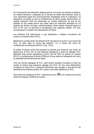 11:1111:11




En la frecuencia de activación seleccionamos si el punto se activara a petición,
sin retardo temporal, o después de un tiempo de haber sido activado. Esto es
muy importante según las comunicaciones empleadas entre el ordenador y el
dispositivo vinculado ya que la transferencia de datos puede experimentar un
retardo temporal. Esto fue observado en nuestra aplicación ya que en los
estados en los cuales tenían que estar todos los sensores activados en un
instante de tiempo concreto, experimentaban cierto retardo temporal desde el
PLC al PC que no permitía la visualización del siguiente estado. Por eso,
incorporamos un retardo de actualización de 50ms.

Los atributos E/S seleccionan a que dispositivo u objetos vinculamos los
puntos, en nuestro caso al PLC.

Mediante la configuración de atributos E/S vinculamos el punto a una marca del
PLC, en éste caso la marca del estado1: 1.0, a través del menú de
configuración de atributos del PLC. (Fig.: 3.4.5)

Al añadir el primer punto del proyecto lo primero que tenemos que hacer es
seleccionar el PLC con el cual estamos trabajando a partir de agregar PLC.
Mediante esta opción agregamos el PLC, tipo de CPU, le damos un nombre
(PLC1) y configuramos el puerto COM por el que estemos trabajando así como
la velocidad de transferencia de datos.

Una vez hemos agregado el PLC, éste mismo quedará vinculado al resto de
puntos al menos que queramos agregar otro PLC. En ese caso deberíamos
configurar el nuevo PLC y después tendríamos que escoger a cual de los dos
asociamos los distintos puntos. En nuestro caso sólo utilizamos un PLC.

Otra forma de configurar el PLC mediante el icono      en la ventana de puntos
antes de empezar a definir los puntos.




                                                                              $
 