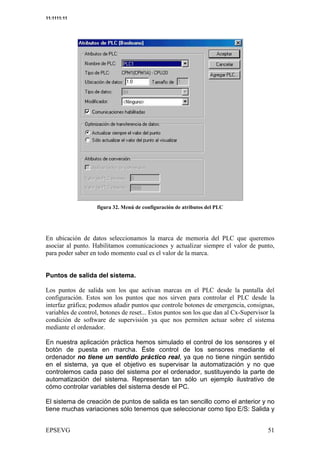 11:1111:11




                       & <   =            #               8>




 9 8 (: (9 6 6 >+ + =- (9 70 = 7:- 6 7* ': 6 =
    D- -; * :0 ** -0 : + : ': * 70 ( *              I * I ** +
                                                     8 8 '70
: 0 (': , 90 !: ( >70 - 78 (: (9 +J : >:(: +* ' * ) ='6 , 90
 + -: = 8 >     D= : + 0 9- -0 *
                  (                  -8 = ' (7, * = :0 * 8 >E
                                         H
, ' , 6 '+ D '* >6 70 90- : * * ) ='6 = 7:-
 :: 0 * : * 9 0 0 7* > 8 = + = :0 * : ':


Puntos de salida del sistema.

 0 , 90 6 + = : + 9 =+ I * : > : 7:- + * *
  + 8 >+ * :( 0 0 8 -( 9 ': 9 =
              6               )                 6 + * = , 9:= 6 =
                                                 * 6 : : >= *:
- 9 (8 : (9 +0 + 9 =+ , 90 I * 9 + +' * , ' - 9' ='*
 0 /? '-;    >+ 0 0 8 >+ 8 0 () 9 :: 0 >0: =               6 +*=
                                                            *6 :
(>': ? B(: , 6 70 : : ( , 90 I *- 9' = D >9 +6 * ' * -: - 9 (9 +
9*/H '/- K 0 * + L 6' 8 >+ 8 0 >0* 00 * * 7*? 9 (E 0 +? : E
) ': =+6 - 9' =D >9 +6 '+ > +0 , 90 + 9=+I *6 9: < 8 *)+ '=
 :(D* * 0 >0E 00 * * * *       >+ 8 >+ 0 0 8 : = 3 , ' (0 :
- 9 ((9 6 + /C:* 6 + , ' ((9 J I * 9 + , ' >9 : >: + D * * ++*
 0 6-; * 0 > ' * 8 *)+; : 8 0 *7(           * -8 ' 0 ' = (>7:
7* (9** 0 6 9 6 '
  6: > = ' * : 0

En nuestra aplicación práctica hemos simulado el control de los sensores y el
botón de puesta en marcha. Éste control de los sensores mediante el
ordenador no tiene un sentido práctico real, ya que no tiene ningún sentido
en el sistema, ya que el objetivo es supervisar la automatización y no que
controlemos cada paso del sistema por el ordenador, sustituyendo la parte de
automatización del sistema. Representan tan sólo un ejemplo ilustrativo de
cómo controlar variables del sistema desde el PC.

El sistema de creación de puntos de salida es tan sencillo como el anterior y no
tiene muchas variaciones sólo tenemos que seleccionar como tipo E/S: Salida y
 