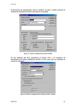 11:1111:11




la frecuencia de actualización será al cambiar, es decir, cuando nosotros lo
indiquemos apretando el botón asociado en la pantalla.




                         &       <   =       #   /   "   %


En los atributos del PLC asociamos la marca, PLC y en acciones de
transferencia de datos habilitamos escribir en PLC para que se modifique la
marca en memoria




                  && <       =           #           8> "    %
 