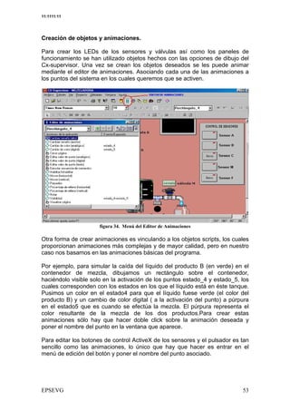 11:1111:11




Creación de objetos y animaciones.

Para crear los LEDs de los sensores y válvulas así como los paneles de
funcionamiento se han utilizado objetos hechos con las opciones de dibujo del
Cx-supervisor. Una vez se crean los objetos deseados se les puede animar
mediante el editor de animaciones. Asociando cada una de las animaciones a
los puntos del sistema en los cuales queremos que se activen.




                           &' <   =

Otra forma de crear animaciones es vinculando a los objetos scripts, los cuales
proporcionan animaciones más complejas y de mayor calidad, pero en nuestro
caso nos basamos en las animaciones básicas del programa.

Por ejemplo, para simular la caída del líquido del producto B (en verde) en el
contenedor de mezcla, dibujamos un rectángulo sobre el contenedor,
haciéndolo visible solo en la activación de los puntos estado_4 y estado_5, los
cuales corresponden con los estados en los que el líquido está en éste tanque.
Pusimos un color en el estado4 para que el líquido fuese verde (el color del
producto B) y un cambio de color digital ( a la activación del punto) a púrpura
en el estado5 que es cuando se efectúa la mezcla. El púrpura representa el
color resultante de la mezcla de los dos productos.Para crear estas
animaciones sólo hay que hacer doble click sobre la animación deseada y
poner el nombre del punto en la ventana que aparece.

Para editar los botones de control ActiveX de los sensores y el pulsador es tan
sencillo como las animaciones, lo único que hay que hacer es entrar en el
menú de edición del botón y poner el nombre del punto asociado.
 