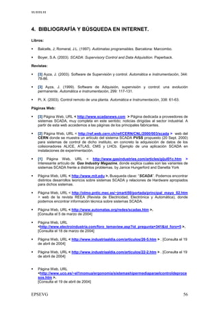11:1111:11




4. BIBLIOGRAFÍA Y BÚSQUEDA EN INTERNET.

Libros:

    Balcells, J; Romeral, J.L. (1997). Autómatas programables. Barcelona: Marcombo.

    Boyer, S.A. (2003). SCADA: Supervisory Control and Data Adquisition. Paperback.

Revistas:

    [3] Ayza, J. (2003). Software de Supervisión y control. Automática e Instrumentación, 344:
    78-86.

    [3] Ayza, J. (1999). Software de Adquisión, supervisión y control: una evolución
    permanente. Automática e Instrumentación, 299: 117-131.

    Pi, X. (2003). Control remoto de una planta. Automática e Instrumentación, 338: 61-63.

Páginas Web:

    [3] Página Web, URL < http://www.scadanews.com > Página dedicada a proveedores de
    sistemas SCADA, muy completa en este sentido; noticias dirigidas al sector industrial. A
    partir de esta web accedemos a las páginas de los principales fabricantes.

    [2] Página Web, URL < http://ref.web.cern.ch/ref/CERN/CNL/2000/003/scada > web del
    CERN donde se muestra un artículo del sistema SCADA PVSS propuesto (20 Sept. 2000)
    para sistemas de control de dicho instituto, en concreto la adquisición de datos de los
    colisionadores ALICE, ATLAS, CMS y LHCb. Ejemplo de una aplicación SCADA en
    instalaciones de experimentación.

    [1] Página Web, URL < http://www.gasindustries.com/articles/gijul01c.htm >
    Interesante artículo de Gas Industry Magazine, donde explica cuales son las variantes de
    sistemas SCADA frente a distintos problemas. by Janice Hungerford and Danetta York

    Página Web, URL < http://www.mit.edu >. Busqueda clave: “SCADA”. Podemos encontrar
    distintos desarrollos teoricos sobre sistemas SCADA y relaciones de Hardware apropiados
    para dichos sistemas.

    Página Web, URL < http://olmo.pntic.mec.es/~jmarti50/portada/principal_mayo_02.htm
    > web de la revista REEA (Revista de Electricidad, Electrónica y Automática), donde
    podemos encontrar información técnica sobre sistemas SCADA.

    Página Web, URL < http://www.automatas.org/redes/scadas.htm >.
    [Consulta el 5 de marzo de 2004]

    Página Web, URL
    <http://www.electroindustria.com/foro_temaview.asp?id_pregunta=341&id_foro=5 >.
    [Consulta el 18 de marzo de 2004]

    Página Web, URL < http://www.industriaaldia.com/articulos/26-5.htm > . [Consulta el 19
    de abril de 2004]

    Página Web, URL < http://www.industriaaldia.com/articulos/22-2.htm > . [Consulta el 19
    de abril de 2004]


    Página Web, URL
    <http://www.uco.es/~el1momua/ergonomia/sistemashipermediaparaelcontroldeproce
    sos.htm >.
    [Consulta el 19 de abril de 2004]
 