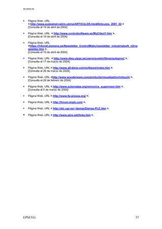 11:1111:11




    Página Web, URL
    < http://www.euskalnet.net/m.ubiria/ARTICULOS.htm#Articulos_2001_02 >
    [Consulta el 19 de abril de 2004]

    Página Web, URL < http://www.controlsoftware.es/MyCitect1.htm >.
    [Consulta el 19 de abril de 2004]

    Página Web, URL
    <https://infonet.siemens.es/Newsletter_ControlMatic/newsletter_industrialsoft_n2/ne
    wsletter.htm >.
    [Consulta el 19 de abril de 2004]

    Página Web, URL < http://www.diea.ulpgc.es/users/aurelio/libros/autoproc/ >.
    [Consulta el 17 de marzo de 2004]

    Página Web, URL < http://www.all-done.com/software/index.htm >.
    [Consulta el 28 de marzo de 2004]

    Página Web, URL <http://www.wonderware.com/products/visualization/intouch/ >.
    [Consulta el 29 de febrero de 2004]

    Página Web, URL < http://www.automatas.org/omron/cx_supervisor.htm >.
    [Consulta el 5 de marzo de 2004]

    Página Web, URL < http://www.fp-arousa.org/ >.

    Página Web, URL < http://forum.mrplc.com >.

    Página Web, URL < http://atc.ugr.es/~damas/Damas-PLC.htm >.

    Página Web, URL < http://www.plcs.net/links.htm >.




                                                                                      2
 