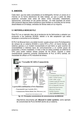 11:1111:11




5. ANEXOS.

Cabe decir, que las webs consultadas en la bibliografía, forman un anexo en si
mismas en la forma electrónica de éste trabajo, ya que a partir de ellas
podemos consultar toda clase de datos como manuales, Datasheets,
aplicaciones, profundizar en las partes teóricas... En éste apartado de anexo
sólo ponemos algunos datos ilustrativos (para facilitar su consulta) de los temas
desarrollados en el trabajo, extraidos de dichas webs en su mayoría.


5.1 MOTOROLA MOSCAD PLC:

Éste PLC es un ejemplo claro de la tendencia de los fabricantes a adaptar sus
productos a los sistemas SCADA, debido a la alta aceptación que estos
empiezan a encontrar en la industria.

El PLC de Moscad tiene una doble función: puede actuar como PLC(dispositivo
de campo) de un sistema SCADA o como RTU y PLC, al mismo tiempo, del
sistema; gracias a un modem incorpordado el cual tiene un gran avanico de
conectabilidad a distintos tipos de comunicaciones y un surtido grupo de
protocolos y drivers instalados. A más a más en estos modelos se potencia la
CPU para poder realizar tareas propias de los RTUs. Gracias a estas
características podemos conectar directamente el PLC al MTU central, sin
necesidad de utilizar un PC industrial de enlace.




             fig.: A1. Principales características de comunicaciones del MOSCAD.

        Adjuntamos documento pdf: Moscad in water systems; como ejemplo
        de conectividad de PLCs SCADA dentro de un sistema.
 