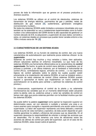 11:1111:11




provee de toda la información que se genera en el proceso productivo a
diversos usuarios.

Los sistemas SCADA se utilizan en el control de oleoductos, sistemas de
transmisión de energía eléctrica, yacimientos de gas y petróleo, redes de
distribución de gas natural [1], subterráneos, generación energética
(convencional y nuclear)...
No todos los sistemas SCADA están limitados a procesos industriales sino que
también se ha extendido su uso a instalaciones experimentales como la fusión
nuclear o los colisionadores del CERN donde la alta capacidad de gestionar un
número elevado de E/S, la adquisición y supervisión de esos datos; convierte a
estos, en sistemas ideales en procesos que pueden tener canales entorno a los
100k o incluso cerca de 1M. [2]



2.3 CARACTERÍSTICAS DE UN SISTEMA SCADA

Los sistemas SCADA, en su función de sistemas de control, dan una nueva
característica de automatización que realmente pocos sistemas ofrecen: la de
supervisión.
Sistemas de control hay muchos y muy variados y todos, bien aplicados,
ofrecen soluciones óptimas en entornos industriales. Lo que hace de los
sistemas SCADA una herramienta diferenciativa es la característica de control
supervisado. De hecho, la parte de control viene definida y supeditada, por el
proceso a controlar, y en última instancia, por el hardware e instrumental de
control (PLCs, controladores lógicos, armarios de control... ) o los algoritmos
lógicos de control aplicados sobre la planta los cuales pueden existir
previamente a la implantación del sistema SCADA, el cual se instalará sobre y
en función de estos sistemas de control. (Otros sistemas SCADA pueden
requerir o aprovechar el hecho que implantamos un nuevo sistema de
automatización en la planta para cambiar u optimizar los sistemas de control
previos.)

En consecuencia, supervisamos el control de la planta y no solamente
monitorizamos las variables que en un momento determinado están actuando
sobre la planta; esto es, podemos actuar y variar las variables de control en
tiempo real, algo que pocos sistemas permiten con la facilidad intuitiva que dan
los sistemas SCADA.

Se puede definir la palabra supervisar como ejercer la inspección superior en
determinados casos, ver con atención o cuidado y someter una cosa a un
nuevo examen para corregirla o repararla permitiendo una acción sobre la cosa
supervisada. La labor del supervisor representa una tarea delicada y esencial
desde el punto de vista normativo y operativo; de ésta acción depende en gran
medida garantizar la calidad y eficiencia del proceso que se desarrolla. En el
supervisor descansa la responsabilidad de orientar o corregir las acciones que
se desarrollan. Por lo tanto tenemos una toma de decisiones sobre las
acciones de últimas de control por parte del supervisor, que en el caso de los
sistemas SCADA, estas recaen sobre el operario.
 