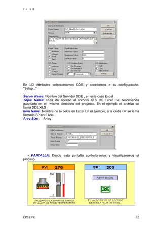 11:1111:11




En I/O Attributes seleccionamos DDE y accedemos a su configuración.
"Setup..."

Server Name: Nombre del Servidor DDE , en este caso Excel
Topic Name: Ruta de acceso al archivo XLS de Excel. Se recomienda
guardarlo en el mismo directorio del proyecto. En el ejemplo el archivo se
llama DDE.XLS
Item Name: Nombre de la celda en Excel.En el ejemplo, a la celda D7 se le ha
llamado SP en Excel.
Aray Size : Array




   - PANTALLA: Desde esta pantalla controlaremos y visualizaremos el
proceso.
 