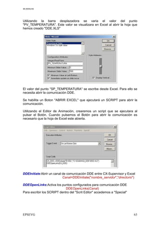 11:1111:11




Utilizando la barra desplazadora se varia el valor del punto
"PV_TEMPERATURA". Este valor se visualizara en Excel al abrir la hoja que
hemos creado "DDE.XLS"




El valor del punto "SP_TEMPERATURA" se escribe desde Excel. Para ello se
necesita abrir la comunicación DDE.

Se habilita un Boton "ABRIR EXCEL" que ejecutará un SCRIPT para abrir la
comunicación.

Utilizando el Editor de Animación, crearemos un script que se ejecutara al
pulsar el Botón. Cuando pulsemos el Botón para abrir la comunicación es
necesario que la hoja de Excel este abierta.




DDEInitiate:Abrir un canal de comunicación DDE entre CX-Supervisor y Excel
                           Canal=DDEInitiate("nombre_servidor","directorio")

DDEOpenLinks:Activa los puntos configurados para comunicación DDE
                             DDEOpenLinks(Canal)
Para escribir los SCRIPT dentro del "Scrit Editor" accedemos a "Special"
 