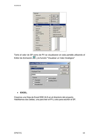 11:1111:11




Tanto el valor de SP como de PV se visualizaran en esta pantalla utilizando el
Editor de Animación      y la función "Visualizar un Valor Analógico"




    •    EXCEL.

Creamos una Hoja de Excel DDE.XLS en el directorio del proyecto.
Habilitamos dos celdas, una para leer el PV y otra para escribir el SP.
 