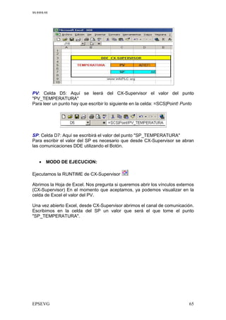 11:1111:11




PV: Celda D5: Aquí se leerá del CX-Supervisor el valor del punto
"PV_TEMPERATURA"
Para leer un punto hay que escribir lo siguiente en la celda: =SCS|Point! Punto




SP: Celda D7: Aquí se escribirá el valor del punto "SP_TEMPERATURA"
Para escribir el valor del SP es necesario que desde CX-Supervisor se abran
las comunicaciones DDE utilizando el Botón.


    •    MODO DE EJECUCION:

Ejecutamos la RUNTIME de CX-Supervisor

Abrimos la Hoja de Excel. Nos pregunta si queremos abrir los vínculos externos
(CX-Supervisor) En el momento que aceptamos, ya podemos visualizar en la
celda de Excel el valor del PV.

Una vez abierto Excel, desde CX-Supervisor abrimos el canal de comunicación.
Escribimos en la celda del SP un valor que será el que tome el punto
"SP_TEMPERATURA".
 