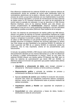 11:1111:11




Esto diferencia notablemente los sistemas SCADA de los sistemas clásicos de
automatización donde las variables de control están distribuidas sobre los
controladores electrónicos de la planta y dificulta mucho una variación en el
proceso de control, ya que estos sistemas una vez implementados no permiten
un control a tiempo real óptimo. La función de monitorización de estos sistemas
se realiza sobre un PC industrial ofreciendo una visión de los parámetros de
control sobre la pantalla de ordenador, lo que se denomina un HMI (Human
Machine Interface), como en los sistemas SCADA, pero sólo ofrecen una
función complementaria de monitorización: Observar mediante aparatos
especiales el curso de uno o varios parámetros fisiológicos o de otra naturaleza
para detectar posibles anomalías (Definición Real Academia de la Lengua)

Es decir, los sistemas de automatización de interfaz gráfica tipo HMI básicos,
ofrecen una gestión de alarmas en formato rudimentarias mediante las cuales
la única opción que le queda al operario es realizar una parada de emergencia,
reparar o compensar la anomalía y realizar un reset. En los sistemas SCADA,
se utiliza un HMI interactivo el cual permite detectar alarmas y a través de la
pantalla solucionar el problema mediante las acciones adecuadas en tiempo
real. Esto otorga una gran flexibilidad a los sistemas SCADA. En definitiva, el
modo supervisor del HMI de un sistema SCADA no solamente señala los
problemas, sino lo mas importante, orienta en los procedimientos para
solucionarlos.

A menudo, las palabras SCADA y HMI inducen cierta confusión en los profanos
(frecuentemente alentada por los mismos fabricantes en su afán de diferenciar
el producto o exaltar comercialmente el mismo). Cierto es que todos los
sistemas SCADA ofrecen una interfaz gráfica PC-Operario tipo HMI, pero no
todos los sistemas de automatización que tienen HMI son SCADA. La
diferencia radica en la función de supervisión que pueden realizar estos últimos
a traves del HMI.

    •    Adquisición y almacenado de datos, para recoger, procesar y
         almacenar la información recibida, en forma continua y confiable.

    •    Representación gráfica y animada de variables de proceso y
         monitorización de éstas por medio de alarmas

    •    Ejecutar acciones de control, para modificar la evolución del proceso,
         actuando bien sobre los reguladores autónomos básicos (consignas,
         alarmas, menús, etc.) bien directamente sobre el proceso mediante las
         salidas conectadas.

    •    Arquitectura abierta y flexible con capacidad de ampliación y
         adaptación

    •    Conectividad con otras aplicaciones y bases de datos, locales o
         distribuidas en redes de comunicación




                                                                              2
 