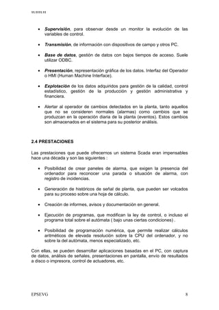 11:1111:11




    •    Supervisión, para observar desde un monitor la evolución de las
         variables de control.

    •    Transmisión, de información con dispositivos de campo y otros PC.

    •    Base de datos, gestión de datos con bajos tiempos de acceso. Suele
         utilizar ODBC.

    •    Presentación, representación gráfica de los datos. Interfaz del Operador
         o HMI (Human Machine Interface).

    •    Explotación de los datos adquiridos para gestión de la calidad, control
         estadístico, gestión de la producción y gestión administrativa y
         financiera.

    •    Alertar al operador de cambios detectados en la planta, tanto aquellos
         que no se consideren normales (alarmas) como cambios que se
         produzcan en la operación diaria de la planta (eventos). Estos cambios
         son almacenados en el sistema para su posterior análisis.



2.4 PRESTACIONES

Las prestaciones que puede ofrecernos un sistema Scada eran impensables
hace una década y son las siguientes :

    •    Posibilidad de crear paneles de alarma, que exigen la presencia del
         ordenador para reconocer una parada o situación de alarma, con
         registro de incidencias.

    •    Generación de históricos de señal de planta, que pueden ser volcados
         para su proceso sobre una hoja de cálculo.

    •    Creación de informes, avisos y documentación en general.

    •    Ejecución de programas, que modifican la ley de control, o incluso el
         programa total sobre el autómata ( bajo unas ciertas condiciones) .

    •    Posibilidad de programación numérica, que permite realizar cálculos
         aritméticos de elevada resolución sobre la CPU del ordenador, y no
         sobre la del autómata, menos especializado, etc.

Con ellas, se pueden desarrollar aplicaciones basadas en el PC, con captura
de datos, análisis de señales, presentaciones en pantalla, envío de resultados
a disco o impresora, control de actuadores, etc.
 