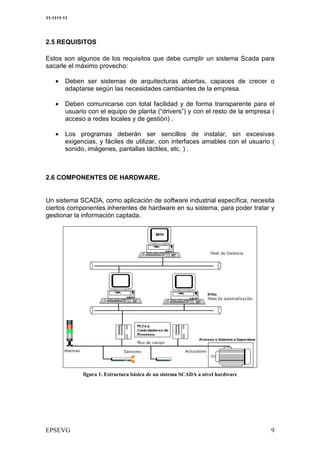 11:1111:11




2.5 REQUISITOS

Estos son algunos de los requisitos que debe cumplir un sistema Scada para
sacarle el máximo provecho:

    •    Deben ser sistemas de arquitecturas abiertas, capaces de crecer o
         adaptarse según las necesidades cambiantes de la empresa.

    •    Deben comunicarse con total facilidad y de forma transparente para el
         usuario con el equipo de planta (“drivers”) y con el resto de la empresa (
         acceso a redes locales y de gestión) .

    •    Los programas deberán ser sencillos de instalar, sin excesivas
         exigencias, y fáciles de utilizar, con interfaces amables con el usuario (
         sonido, imágenes, pantallas táctiles, etc. ) .



2.6 COMPONENTES DE HARDWARE.


Un sistema SCADA, como aplicación de software industrial específica, necesita
ciertos componentes inherentes de hardware en su sistema, para poder tratar y
gestionar la información captada.
 