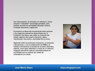 José María Olayo olayo.blogspot.com
Con este proyecto, se incorpora un software y varios
sensores “wearables” (tecnología portable), para
analizar durante las actividades educador-usuario,
el estado emocional y registrarlo.
El proyecto se desarrolla incorporando estos sensores
a los programas educativos desarrollados por la
Fundación Ave Maria, que miden la evolución del
estado cognitivo del usuario (memoria, lógica,
coordinación viso-motriz, motricidad fina y otros).
Siguiendo todos los protocolos necesarios, se evaluarán
a 60 personas, y con la colaboración de IDIBELL se
Validará clínicamente la bondad de los datos obtenidos.
Además, estos datos obtenidos a través de un software
integrado permitirán adecuar automáticamente las
actividades que se realicen por medio de
ordenadores y/o robots.
 