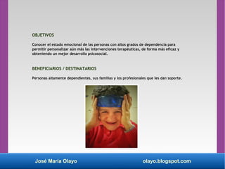 José María Olayo olayo.blogspot.com
OBJETIVOS
Conocer el estado emocional de las personas con altos grados de dependencia para
permitir personalizar aún más las intervenciones terapéuticas, de forma más eficaz y
obteniendo un mejor desarrollo psicosocial.
BENEFICIARIOS / DESTINATARIOS
Personas altamente dependientes, sus familias y los profesionales que les dan soporte.
 