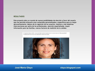 José María Olayo olayo.blogspot.com
RESULTADOS
Este proyecto abre un mundo de nuevas posibilidades de elección a favor del usuario
que nos permite ofrecerle unos contenidos personalizados y específicos para su mejor
aprovechamiento. Mejora de la cognición de los usuarios, mejores y más objetivas
intervenciones por parte de los profesionales, atención especializada, mayor
información para las familias, nuevos factores de medición de la calidad.
 