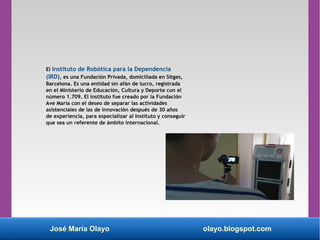 José María Olayo olayo.blogspot.com
El Instituto de Robótica para la Dependencia
(IRD), es una Fundación Privada, domiciliada en Sitges,
Barcelona. Es una entidad sin afán de lucro, registrada
en el Ministerio de Educación, Cultura y Deporte con el
número 1.709. El instituto fue creado por la Fundación
Ave María con el deseo de separar las actividades
asistenciales de las de innovación después de 30 años
de experiencia, para especializar al Instituto y conseguir
que sea un referente de ámbito internacional.
 