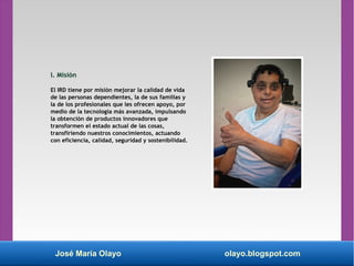 José María Olayo olayo.blogspot.com
I. Misión
El IRD tiene por misión mejorar la calidad de vida
de las personas dependientes, la de sus familias y
la de los profesionales que les ofrecen apoyo, por
medio de la tecnología más avanzada, impulsando
la obtención de productos innovadores que
transformen el estado actual de las cosas,
transfiriendo nuestros conocimientos, actuando
con eficiencia, calidad, seguridad y sostenibilidad.
 