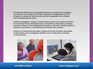 José María Olayo olayo.blogspot.com
El Instituto de Robótica para la Dependencia promueve e impulsa la investigación
y la formación en el campo de la robótica, aplicada a la discapacidad, con el fin
de mejorar la calidad de vida de las personas con discapacidad, de sus familias
y de los profesionales del sector.
Facilita la investigación robótica, haciendo especial énfasis en el aspecto formativo y
en la transferencia de conocimiento de las universidades, potenciando la domótica
avanzada, software y otras adaptaciones innovadoras, que eviten trabajos repetitivos
y penosos a las familias y a los profesionales del sector socio sanitario.
Colabora con instituciones para lograr el desarrollo de esta actividad, estimulando
la interrelación entre investigadores del IRD con otras instituciones nacionales
e internacionales.
 