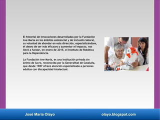 José María Olayo olayo.blogspot.com
El historial de innovaciones desarrolladas por la Fundación
Ave María en los ámbitos asistencial y de inclusión laboral,
su voluntad de ahondar en esta dirección, especializándose,
el deseo de ser más eficaces y aumentar el impacto, nos
llevó a fundar, en enero de 2015, el Instituto de Robótica
para la Dependencia.
La Fundación Ave María, es una institución privada sin
ánimo de lucro, reconocida por la Generalitat de Cataluña,
que desde 1987 ofrece atención especializada a personas
adultas con discapacidad intelectual.
 