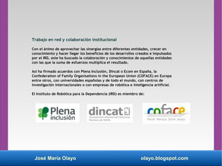 José María Olayo olayo.blogspot.com
Trabajo en red y colaboración institucional
Con el ánimo de aprovechar las sinergias entre diferentes entidades, crecer en
conocimiento y hacer llegar los beneficios de los desarrollos creados e impulsados
por el IRD, este ha buscado la colaboración y conocimientos de aquellas entidades
con las que la suma de esfuerzos multiplica el resultado.
Así ha firmado acuerdos con Plena Inclusión, Dincat o Ecom en España, la
Confederation of Family Organisations in the European Union (COFACE) en Europa
entre otros, con universidades españolas y de todo el mundo, con centros de
investigación internacionales o con empresas de robótica e inteligencia artificial.
El Instituto de Robótica para la Dependencia (IRD) es miembro de:
 